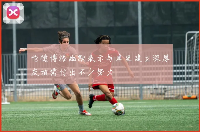 伦德博格幽默表示与库里建立深厚友谊需付出不少努力