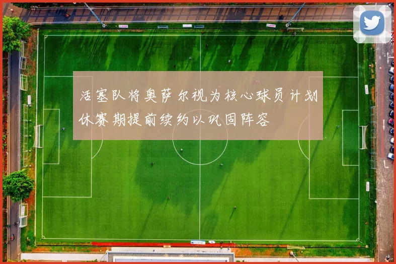 活塞队将奥萨尔视为核心球员计划休赛期提前续约以巩固阵容