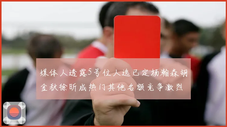 媒体人透露5号位人选已定杨瀚森胡金秋徐昕成热门其他名额竞争激烈