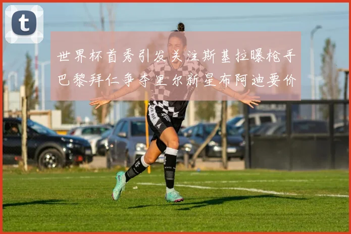 世界杯首秀引发关注斯基拉曝枪手巴黎拜仁争夺里尔新星布阿迪要价7000万欧