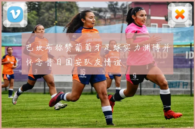 巴坎布称赞葡萄牙足球实力渊博并怀念昔日国安队友情谊