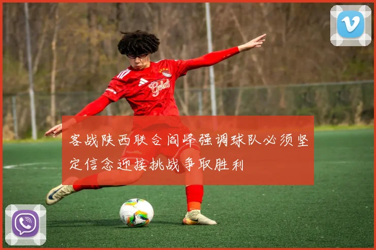 客战陕西联合阎峰强调球队必须坚定信念迎接挑战争取胜利
