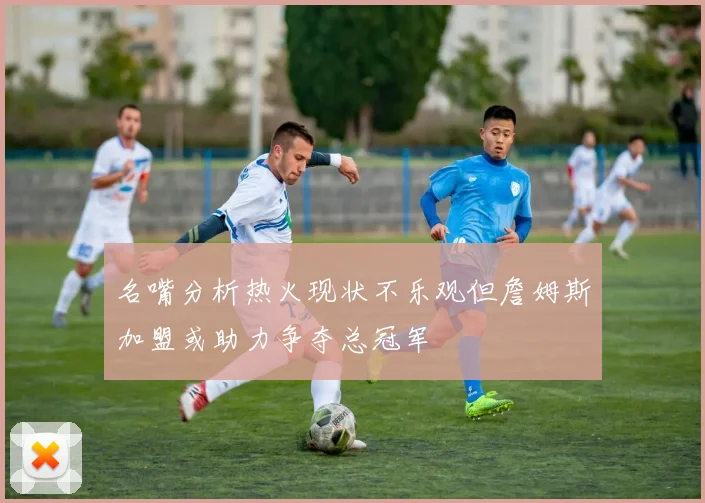 名嘴分析热火现状不乐观但詹姆斯加盟或助力争夺总冠军