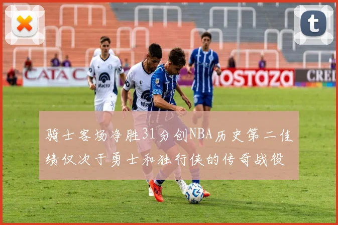 骑士客场净胜31分创NBA历史第二佳绩仅次于勇士和独行侠的传奇战役