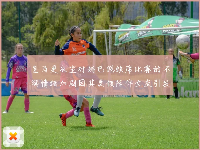 皇马更衣室对姆巴佩缺席比赛的不满情绪加剧因其度假陪伴女友引发争议