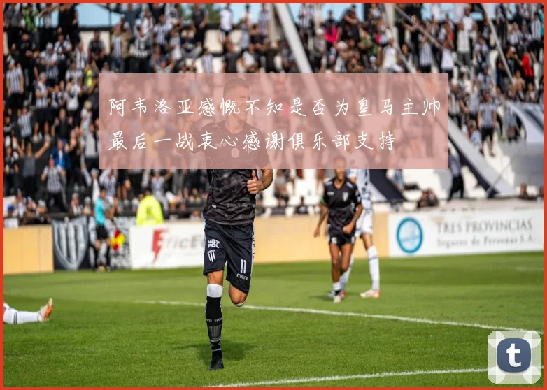阿韦洛亚感慨不知是否为皇马主帅最后一战衷心感谢俱乐部支持