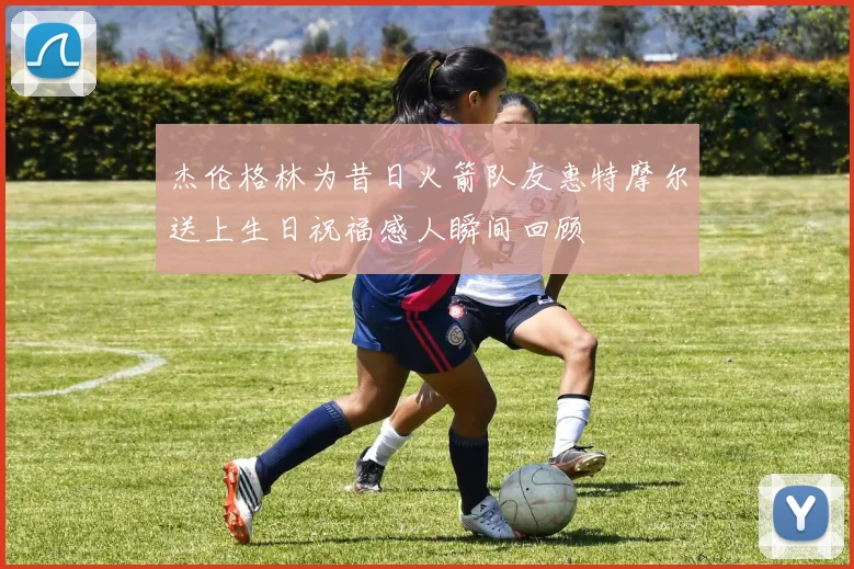 杰伦格林为昔日火箭队友惠特摩尔送上生日祝福感人瞬间回顾