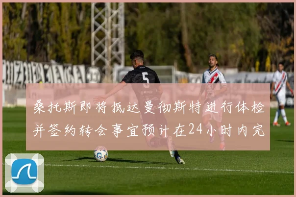 桑托斯即将抵达曼彻斯特进行体检并签约转会事宜预计在24小时内完成