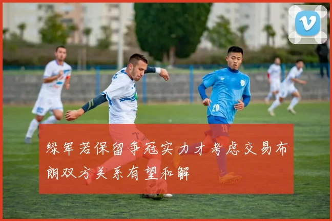 绿军若保留争冠实力才考虑交易布朗双方关系有望和解