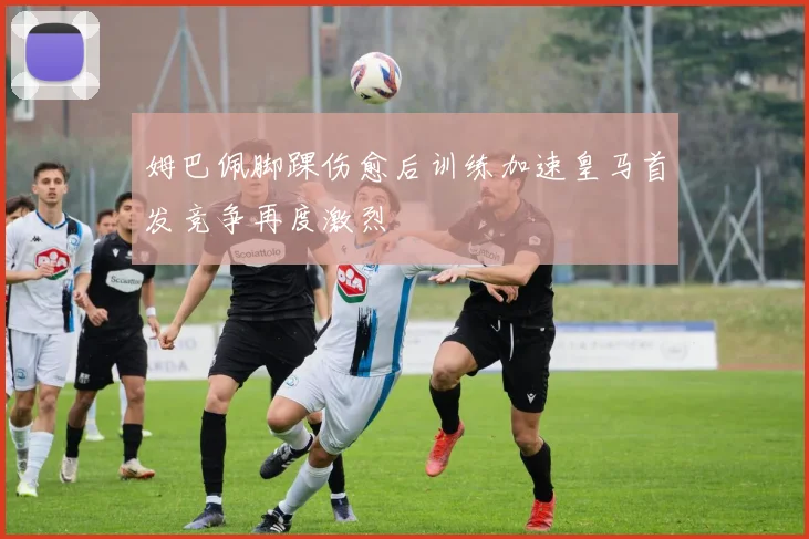 姆巴佩脚踝伤愈后训练加速皇马首发竞争再度激烈