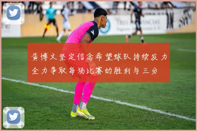 黄博文坚定信念希望球队持续发力全力争取每场比赛的胜利与三分