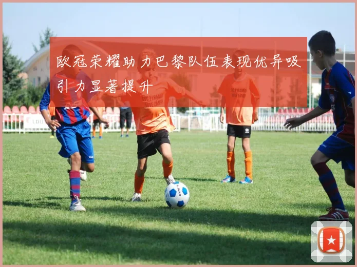 欧冠荣耀助力巴黎队伍表现优异吸引力显著提升
