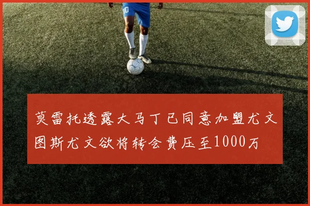 莫雷托透露大马丁已同意加盟尤文图斯尤文欲将转会费压至1000万