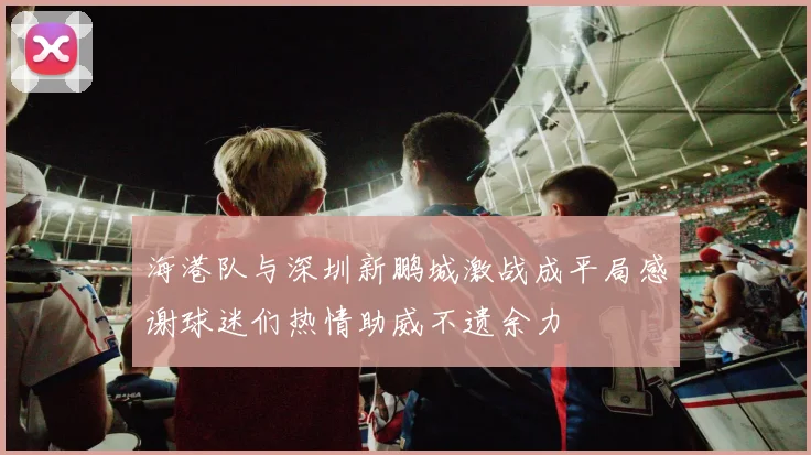 海港队与深圳新鹏城激战成平局感谢球迷们热情助威不遗余力