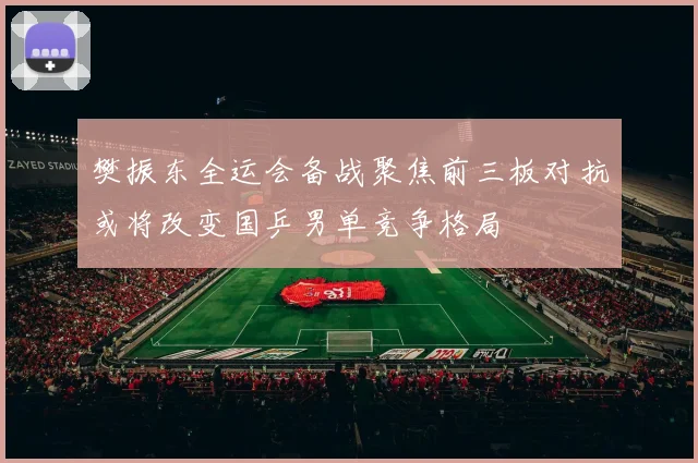 樊振东全运会备战聚焦前三板对抗或将改变国乒男单竞争格局