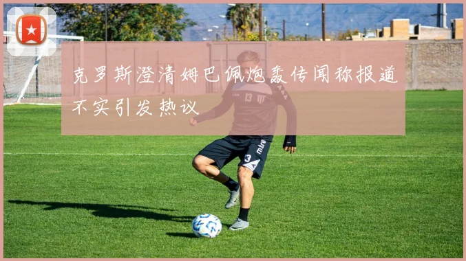 克罗斯澄清姆巴佩炮轰传闻称报道不实引发热议