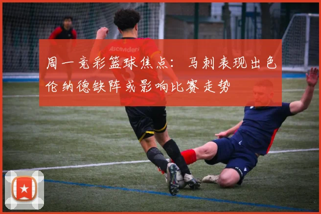 周一竞彩篮球焦点：马刺表现出色伦纳德缺阵或影响比赛走势