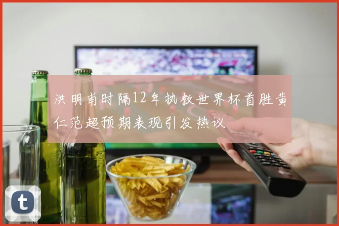 洪明甫时隔12年执教世界杯首胜黄仁范超预期表现引发热议