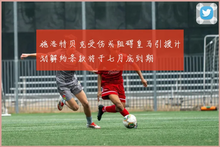 施洛特贝克受伤或阻碍皇马引援计划解约条款将于七月底到期