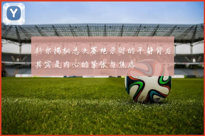科尔揭秘总决赛绝杀时的平静背后其实是内心的紧张与焦虑