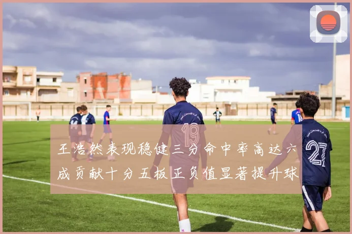王浩然表现稳健三分命中率高达六成贡献十分五板正负值显著提升球队表现