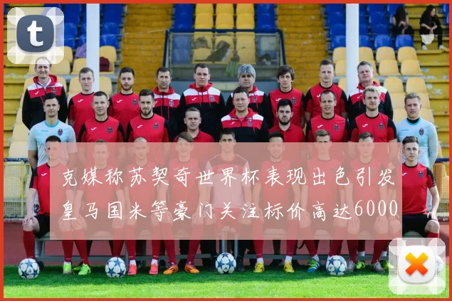 克媒称苏契奇世界杯表现出色引发皇马国米等豪门关注标价高达6000万欧