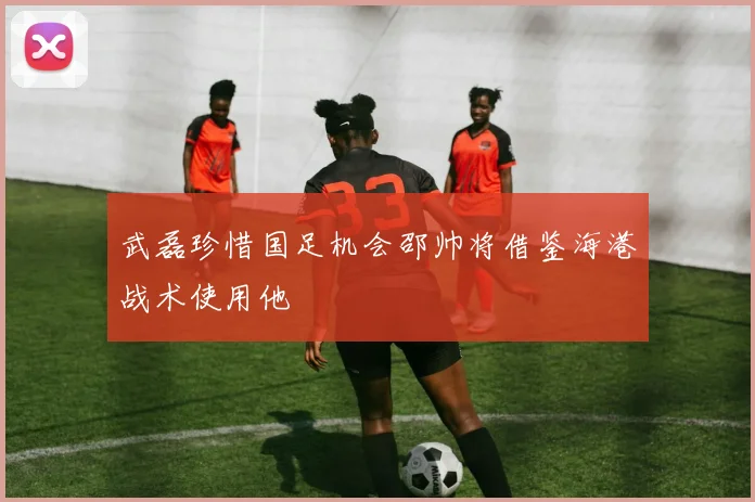 武磊珍惜国足机会邵帅将借鉴海港战术使用他