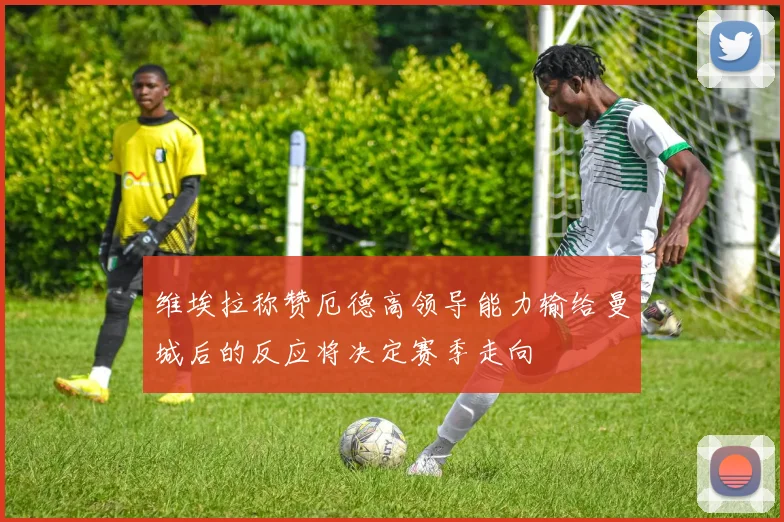 维埃拉称赞厄德高领导能力输给曼城后的反应将决定赛季走向
