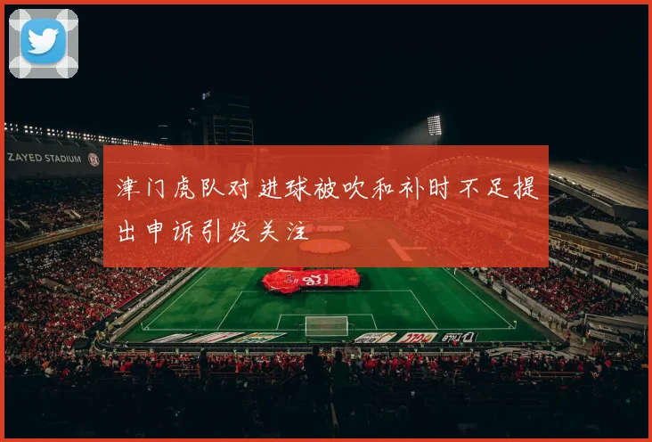津门虎队对进球被吹和补时不足提出申诉引发关注